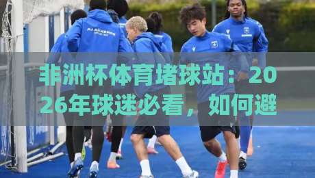 非洲杯体育堵球站：2026年球迷必看，如何避开非法赌球陷阱？(非洲杯体育堵球站)