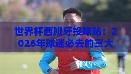 世界杯西班牙投球站：2026年球迷必去的三大打卡地