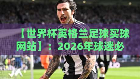 【世界杯英格兰足球买球网站】：2026年球迷必知的三大安全选购法则