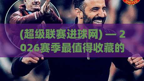 (超级联赛进球网) — 2026赛季最值得收藏的五大隐藏功能，你用过几个？