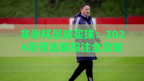 非洲杯足球买球：2026年预选赛投注全攻略