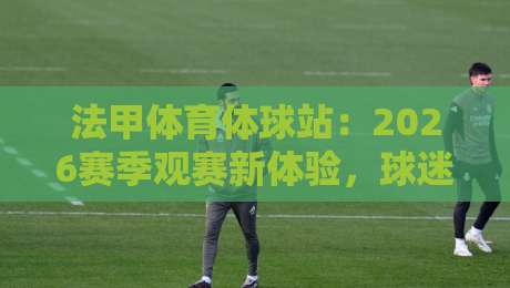 法甲体育体球站:2026赛季观赛新体验,球迷必看指南 法甲体育体球站:2026赛季观赛新体验,球迷必看指南