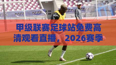 甲级联赛足球站免费高清观看直播，2026赛季观赛必备指南！