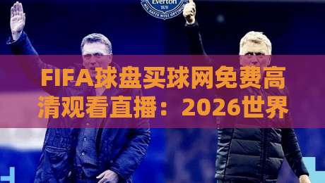 FIFA球盘买球网免费高清观看直播:2026世界杯观赛指南与避坑攻略 FIFA球盘买球网免费高清观看直播:2026世界杯观赛指南与避坑攻略