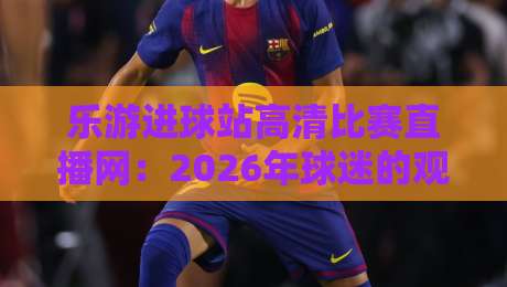 乐游进球站高清比赛直播网：2026年球迷的观赛新选择与实战指南