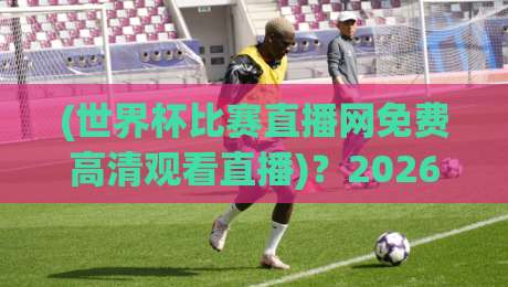 (世界杯比赛直播网免费高清观看直播)？2026年球迷必备的三大观赛神器