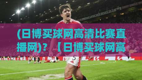 (日博买球网高清比赛直播网)？【日博买球网高清比赛直播网】2026年高清赛事直播平台深度测评与实用指南