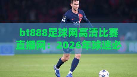 bt888足球网高清比赛直播网：2026年球迷必备的五大理由（高清不卡顿）