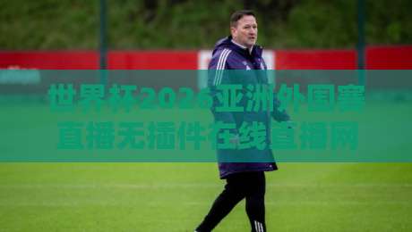 世界杯2026亚洲外围赛直播无插件在线直播网：球迷必备的观赛指南