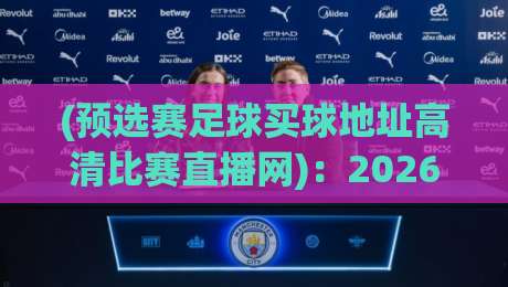 (预选赛足球买球地址高清比赛直播网)：2026年最新观赛与投注指南