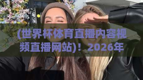 (世界杯体育直播内容视频直播网站)！2026年观赛必备指南：哪里看高清不卡顿？
