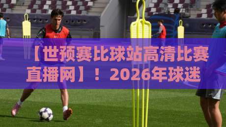 【世预赛比球站高清比赛直播网】！2026年球迷必备观赛指南与实测体验