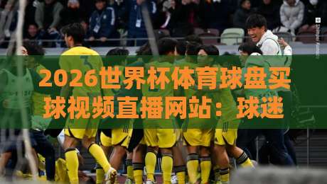 2026世界杯体育球盘买球视频直播网站：球迷必看的避坑指南与实战经验