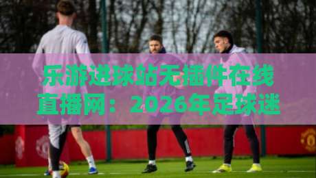 乐游进球站无插件在线直播网：2026年足球迷的私藏观赛宝典