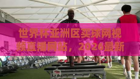 世界杯亚洲区买球网视频直播网站，2026最新观赛指南！(世界杯亚洲区买球)