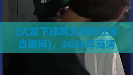 (大发下球网无插件在线直播网)，2026年高清观赛新体验，就选大发下球网